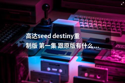 高达seed destiny重制版 第一集 跟原版有什么不同 看过的来-第1张-游戏信息-龙启网