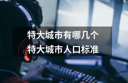 特大城市有哪几个 特大城市人口标准-第1张-游戏信息-龙启网
