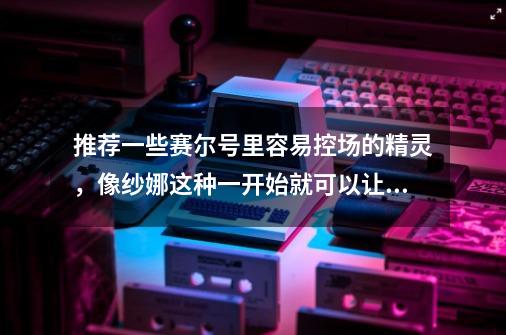 推荐一些赛尔号里容易控场的精灵,像纱娜这种一开始就可以让对方麻痹的-第1张-游戏信息-龙启网