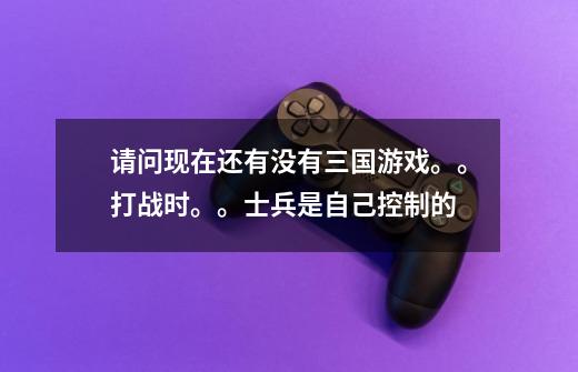 请问现在还有没有三国游戏。。打战时。。士兵是自己控制的-第1张-游戏信息-龙启网