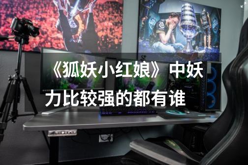 《狐妖小红娘》中妖力比较强的都有谁-第1张-游戏信息-龙启网