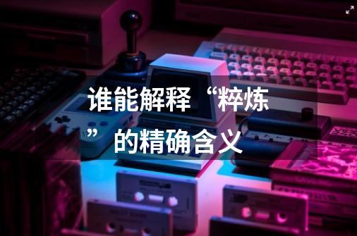 谁能解释“粹炼”的精确含义-第1张-游戏信息-龙启网