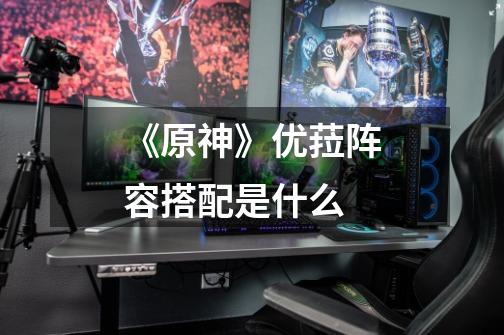 《原神》优菈阵容搭配是什么-第1张-游戏信息-龙启网