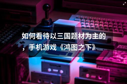 如何看待以三国题材为主的,手机游戏《鸿图之下》-第1张-游戏信息-龙启网