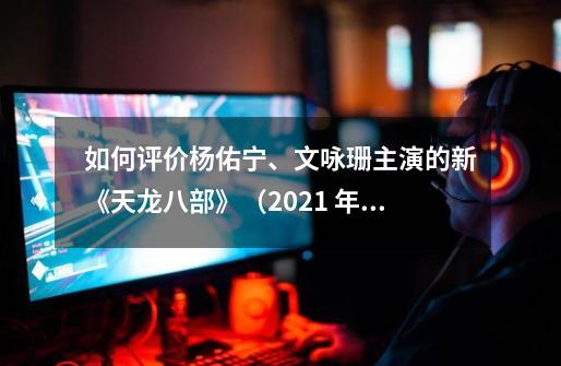 如何评价杨佑宁、文咏珊主演的新《天龙八部》(2021 年)-第1张-游戏信息-龙启网