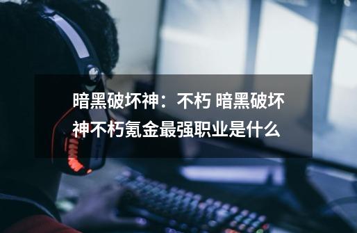暗黑破坏神:不朽 暗黑破坏神不朽氪金最强职业是什么-第1张-游戏信息-龙启网