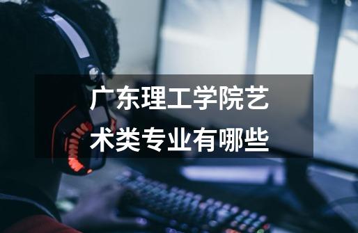 广东理工学院艺术类专业有哪些-第1张-游戏信息-龙启网