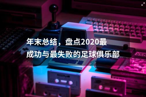 年末总结,盘点2020最成功与最失败的足球俱乐部-第1张-游戏信息-龙启网