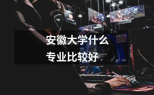 安徽大学什么专业比较好-第1张-游戏信息-龙启网