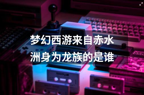 梦幻西游来自赤水洲身为龙族的是谁-第1张-游戏信息-龙启网