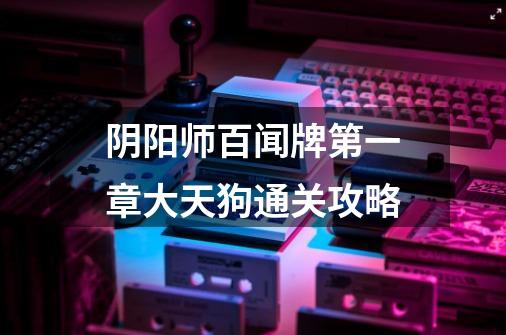 阴阳师百闻牌第一章大天狗通关攻略-第1张-游戏信息-龙启网