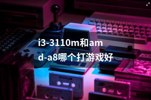 i3-3110m和amd-a8哪个打游戏好-第1张-游戏信息-龙启网