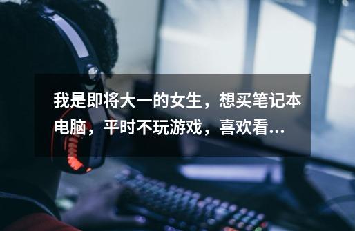 我是即将大一的女生,想买笔记本电脑,平时不玩游戏,喜欢看电影听歌,读的是商务英语的专业-第1张-游戏信息-龙启网