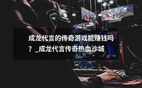 成龙代言的传奇游戏能赚钱吗?_成龙代言传奇热血沙城-第1张-游戏信息-龙启网