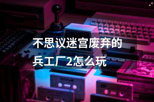 不思议迷宫废弃的兵工厂2怎么玩-第1张-游戏信息-龙启网