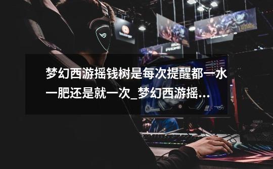 梦幻西游摇钱树是每次提醒都一水一肥还是就一次?_梦幻西游摇钱树苗攻略几水几肥-第1张-游戏信息-龙启网