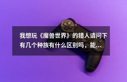 我想玩《魔兽世界》的猎人请问下有几个种族有什么区别吗,能详细点吗,谢谢-第1张-游戏信息-龙启网