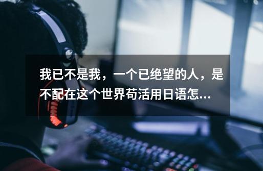 我已不是我，一个已绝望的人，是不配在这个世界苟活用日语怎么说-第1张-游戏信息-龙启网