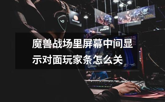 魔兽战场里屏幕中间显示对面玩家条怎么关-第1张-游戏信息-龙启网