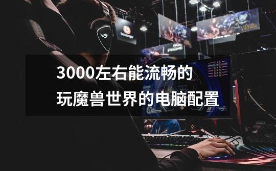 3000左右能流畅的玩魔兽世界的电脑配置-第1张-游戏信息-龙启网