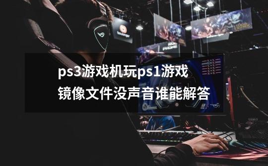 ps3游戏机玩ps1游戏镜像文件没声音谁能解答-第1张-游戏信息-龙启网
