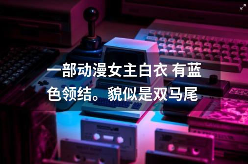 一部动漫女主白衣 有蓝色领结。貌似是双马尾-第1张-游戏信息-龙启网