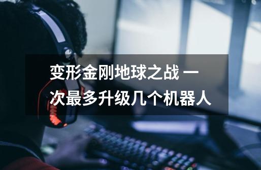 变形金刚地球之战 一次最多升级几个机器人-第1张-游戏信息-龙启网