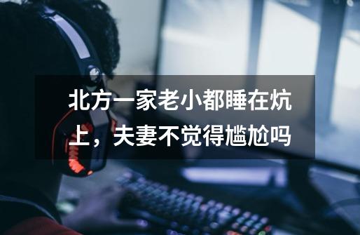 北方一家老小都睡在炕上,夫妻不觉得尴尬吗-第1张-游戏信息-龙启网
