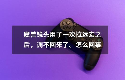 魔兽镜头用了一次拉远宏之后，调不回来了。怎么回事-第1张-游戏信息-龙启网