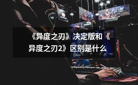 《异度之刃》决定版和《异度之刃2》区别是什么-第1张-游戏信息-龙启网