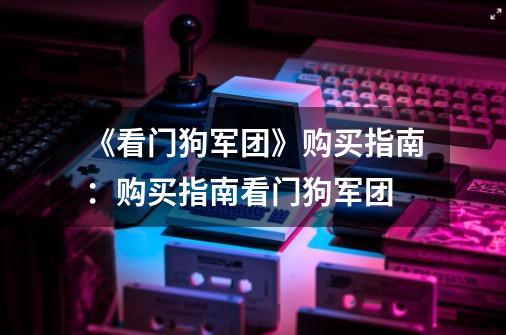 《看门狗军团》购买指南:购买指南看门狗军团-第1张-游戏信息-龙启网