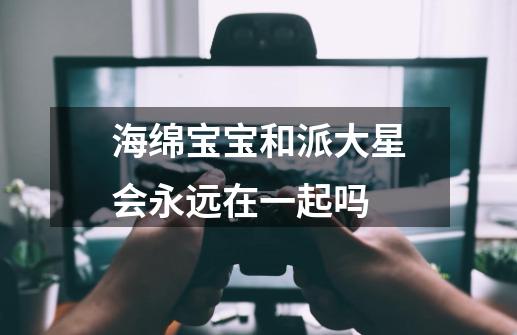 海绵宝宝和派大星会永远在一起吗-第1张-游戏信息-龙启网