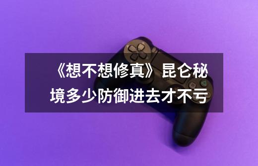《想不想修真》昆仑秘境多少防御进去才不亏-第1张-游戏信息-龙启网