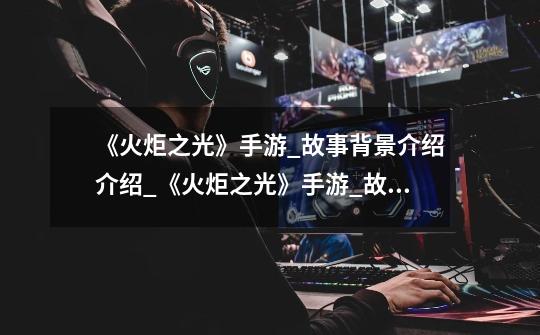 《火炬之光》手游_故事背景介绍介绍_《火炬之光》手游_故事背景介绍是什么-第1张-游戏信息-龙启网