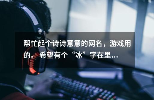 帮忙起个诗诗意意的网名,游戏用的。 希望有个“冰”字在里面, 谢啦-第1张-游戏信息-龙启网