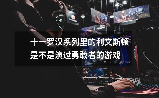 十一罗汉系列里的利文斯顿是不是演过勇敢者的游戏-第1张-游戏信息-龙启网