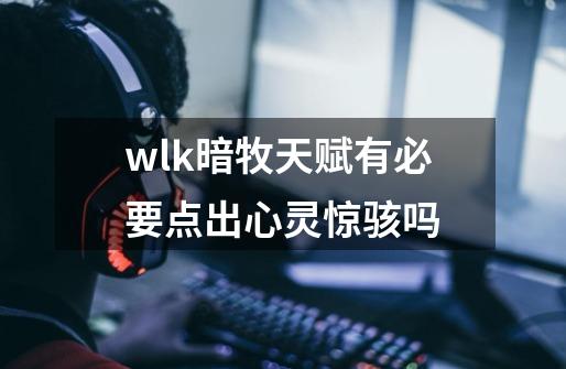 wlk暗牧天赋有必要点出心灵惊骇吗-第1张-游戏信息-龙启网