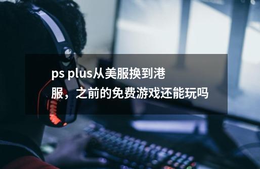 ps plus从美服换到港服,之前的免费游戏还能玩吗-第1张-游戏信息-龙启网