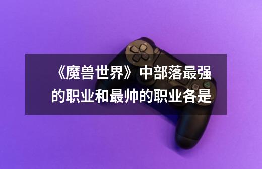 《魔兽世界》中部落最强的职业和最帅的职业各是-第1张-游戏信息-龙启网