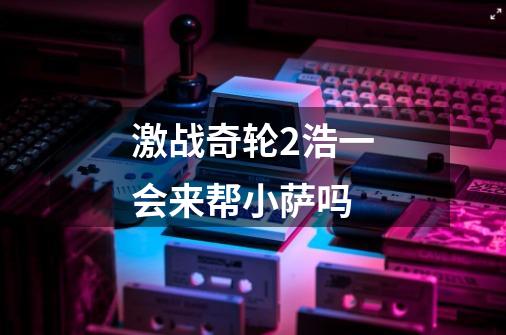 激战奇轮2浩一会来帮小萨吗-第1张-游戏信息-龙启网