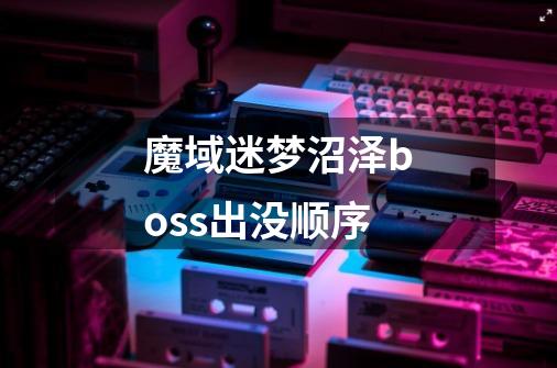 魔域迷梦沼泽boss出没顺序-第1张-游戏信息-龙启网