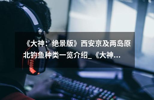 《大神:绝景版》西安京及两岛原北钓鱼种类一览介绍_《大神:绝景版》西安京及两岛原北钓鱼种类一览是什么-第1张-游戏信息-龙启网