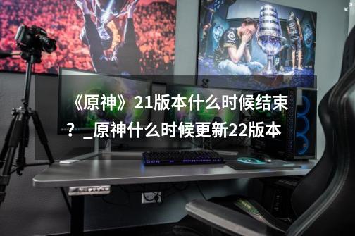 《原神》2.1版本什么时候结束?_原神什么时候更新22版本-第1张-游戏信息-龙启网