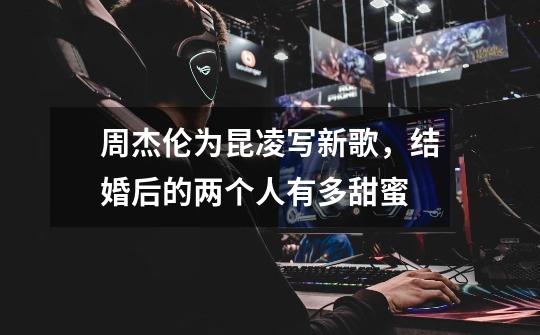 周杰伦为昆凌写新歌,结婚后的两个人有多甜蜜-第1张-游戏信息-龙启网