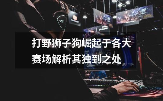 打野狮子狗崛起于各大赛场解析其独到之处-第1张-游戏信息-龙启网