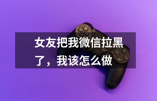 女友把我微信拉黑了,我该怎么做-第1张-游戏信息-龙启网