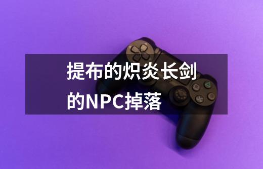 提布的炽炎长剑的NPC掉落-第1张-游戏信息-龙启网
