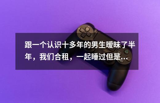 跟一个认识十多年的男生暧昧了半年，我们合租，一起睡过但是没有任何越界的举动，他靠我身上看电视躺我腿-第1张-游戏信息-龙启网