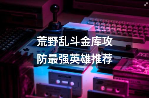 荒野乱斗金库攻防最强英雄推荐-第1张-游戏信息-龙启网