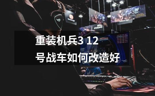 重装机兵3 12号战车如何改造好-第1张-游戏信息-龙启网